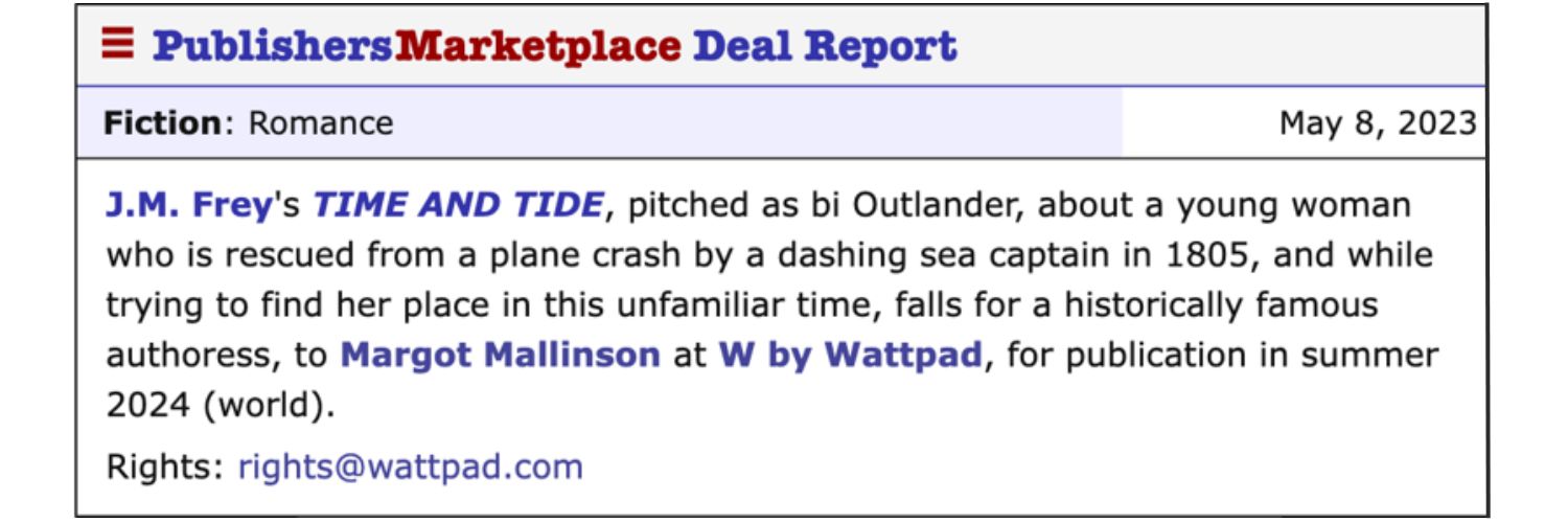 Publisher's marketplace announcement for May 8th, 2023 reading: “J.M. Frey’s TIME AND TIDE, pitched as bi Outlander, about a young woman who is rescued from a plane crash by a dashing sea captain in 1805, and while trying to find her place in this unfamiliar time, falls for a historically famous authoress, to Margot Mallinson at W by Wattpad, for publication in summer 2024.”